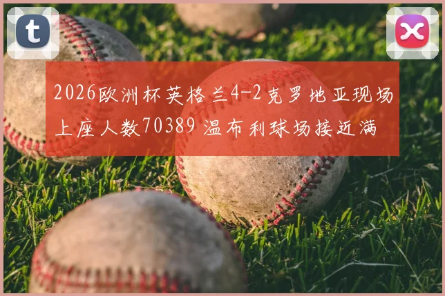 2026欧洲杯英格兰4-2克罗地亚现场上座人数70389 温布利球场接近满座盛况纪实