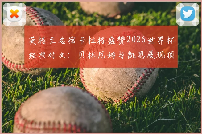 英格兰名宿卡拉格盛赞2026世界杯经典对决：贝林厄姆与凯恩展现顶级巨星水准，这场英法大战为何被誉为本届最精彩战役？